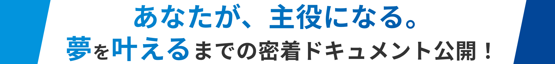 あなたが、主役になる。夢を叶えるまでの密着ドキュメント公開！